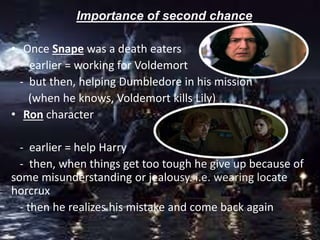 Importance of second chance
• Once Snape was a death eaters
- earlier = working for Voldemort
- but then, helping Dumbledore in his mission
(when he knows, Voldemort kills Lily)
• Ron character
- earlier = help Harry
- then, when things get too tough he give up because of
some misunderstanding or jealousy. i.e. wearing locate
horcrux
- then he realizes his mistake and come back again
 