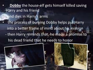 • Dobby the house-elf gets himself killed saving
Harry and his friend
- and dies in Harry’s arms
• the process of burying Dobby helps put Harry
into a better frame of mind about his mission
- then Harry reminds that, he made a promise to
his dead friend that he needs to honor
 