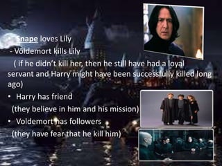 • Snape loves Lily
- Voldemort kills Lily
( if he didn’t kill her, then he still have had a loyal
servant and Harry might have been successfully killed long
ago)
• Harry has friend
(they believe in him and his mission)
• Voldemort has followers
(they have fear that he kill him)
 