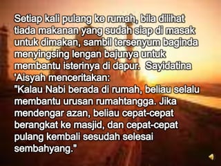 Setiap kali pulang ke rumah, bila dilihat tiada makanan yang sudah siap di masak untuk dimakan, sambil tersenyum baginda menyingsing lengan bajunya untuk membantu isterinya di dapur.  Sayidatina 'Aisyah menceritakan:”Kalau Nabi berada di rumah, beliau selalu membantu urusan rumahtangga. Jika mendengar azan, beliau cepat-cepat berangkat ke masjid, dan cepat-cepat pulang kembali sesudah selesai sembahyang."