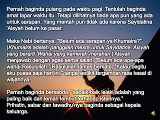 Pernah baginda pulang pada waktu pagi. Tentulah baginda amat lapar waktu itu. Tetapi dilihatnya tiada apa pun yang ada untuk sarapan. Yang mentah pun tidak ada karena Sayidatina 'Aisyah belum ke pasar. Maka Nabi bertanya, "Belum ada sarapan ya Khumaira?” (Khumaira adalah panggilan mesra untuk Sayidatina 'Aisyah yang berarti 'Wahai yang kemerah-merahan') Aisyah menjawab dengan agak serba salah, "Belum ada apa-apa wahai Rasulullah.” Rasulullah lantas berkata, ”Kalau begitu aku puasa saja hari ini.” tanpa sedikit tergambar rasa kesal di wajahnya.Pernah baginda bersabda, "sebaik-baik lelaki adalah yang paling baik dan lemah lembut terhadap isterinya.” Prihatin, sabar dan tawadhu’nya baginda sebagai kepala keluarga.