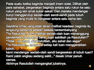 Pada suatu ketika baginda menjadi imam solat. Dilihat oleh para sahabat, pergerakan baginda antara satu rukun ke satu rukun yang lain amat sukar sekali. Dan mereka mendengar bunyi menggerutup seolah-olah sendi-sendi pada tubuh baginda yang mulia itu bergeser antara satu sama lain.Sayidina Umar yang tidak tahan melihat keadaan baginda itulangsung bertanya setelah selesai bersembahyang :"Ya Rasulullah, kami melihat seolah-olah tuan menanggung penderitaan yang amat berat, tuan sakitkah ya Rasulullah?""Tidak,  ya Umar.  Alhamdulillah, aku sehat dan segar""Ya Rasulullah... mengapa setiap kali tuan menggerakkan tubuh,kami mendengar seolah-olah sendi bergesekan di tubuh tuan?Kami yakin engkau sedang sakit..." desak Umar penuh cemas.Akhirnya Rasulullah mengangkat jubahnya.