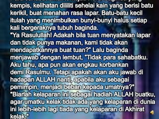 Para sahabat amat terkejut. Perut baginda yang kempis, kelihatan dililiti sehelai kain yang berisi batu kerikil, buat menahan rasa lapar. Batu-batu kecil itulah yang menimbulkan bunyi-bunyi halus setiap kali bergeraknya tubuh baginda."Ya Rasulullah! Adakah bila tuan menyatakan lapar dan tidak punya makanan, kami tidak akan mendapatkannya buat tuan?” Lalu baginda menjawab dengan lembut, ”Tidak para sahabatku. Aku tahu, apa pun akan engkau korbankandemi Rasulmu. Tetapi apakah akan aku jawab di hadapan ALLAH nanti, apabila aku sebagai pemimpin, menjadi beban kepada umatnya?" "Biarlah kelaparan ini sebagai hadiah ALLAH buatku, agar umatku kelak tidak ada yang kelaparan di dunia ini lebih-lebih lagi tiada yang kelaparan di Akhirat kelak."