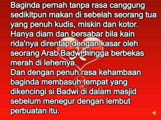 Baginda pernah tanpa rasa canggung sedikitpun makan di sebelah seorang tuayang penuh kudis, miskin dan kotor.Hanya diam dan bersabar bila kain rida'nya direntap dengan kasar oleh seorang Arab Badwi hingga berbekas merah di lehernya.Dan dengan penuh rasa kehambaanbaginda membasuh tempat yang dikencingi si Badwi di dalam masjid sebelum menegur dengan lembut perbuatan itu.
