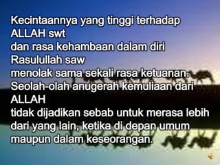 Kecintaannya yang tinggi terhadap ALLAH swtdan rasa kehambaan dalam diri Rasulullah sawmenolak sama sekali rasa ketuanan.Seolah-olah anugerah kemuliaan dari ALLAHtidak dijadikan sebab untuk merasa lebih dari yang lain, ketika di depan umum maupun dalam keseorangan.
