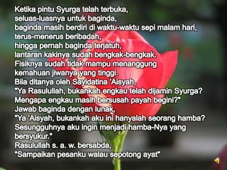 Ketika pintu Syurga telah terbuka,seluas-luasnya untuk baginda,baginda masih berdiri di waktu-waktu sepi malam hari,terus-menerus beribadah,hingga pernah baginda terjatuh,lantaran kakinya sudah bengkak-bengkak.Fisiknya sudah tidak mampu menanggungkemahuan jiwanya yang tinggi.Bila ditanya oleh Sayidatina 'Aisyah,"Ya Rasulullah, bukankah engkau telah dijamin Syurga?Mengapa engkau masih bersusah payah begini?"Jawab baginda dengan lunak,"Ya 'Aisyah, bukankah aku ini hanyalah seorang hamba?Sesungguhnya aku ingin menjadi hamba-Nya yangbersyukur."Rasulullah s. a. w. bersabda,"Sampaikan pesanku walau sepotong ayat"