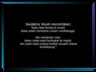 Sayidatina 'Aisyah menceritakan: ” Kalau Nabi berada di rumah,  beliau selalu membantu urusan rumahtangga.  Jika mendengar azan,  beliau cepat-cepat berangkat ke masjid,  dan cepat-cepat pulang kembali sesudah selesai sembahyang."   