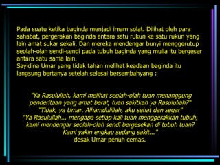 Pada suatu ketika baginda menjadi imam solat. Dilihat oleh para sahabat, pergerakan baginda antara satu rukun ke satu rukun yang lain amat sukar sekali. Dan mereka mendengar bunyi menggerutup seolah-olah sendi-sendi pada tubuh baginda yang mulia itu bergeser antara satu sama lain.  Sayidina Umar yang tidak tahan melihat keadaan baginda itu  langsung bertanya setelah selesai bersembahyang :  "Ya Rasulullah, kami melihat seolah-olah tuan menanggung penderitaan yang amat berat, tuan sakitkah ya Rasulullah?"  "Tidak, ya Umar. Alhamdulillah, aku sehat dan segar"   "Ya Rasulullah... mengapa setiap kali tuan menggerakkan tubuh,  kami mendengar seolah-olah sendi bergesekan di tubuh tuan?  Kami yakin engkau sedang sakit..."   desak Umar penuh cemas.  