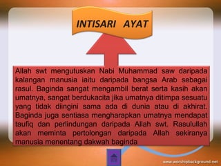 Allah swt mengutuskan Nabi Muhammad saw daripada
kalangan manusia iaitu daripada bangsa Arab sebagai
rasul. Baginda sangat mengambil berat serta kasih akan
umatnya, sangat berdukacita jika umatnya ditimpa sesuatu
yang tidak diingini sama ada di dunia atau di akhirat.
Baginda juga sentiasa mengharapkan umatnya mendapat
taufiq dan perlindungan daripada Allah swt. Rasulullah
akan meminta pertolongan daripada Allah sekiranya
manusia menentang dakwah baginda
INTISARI AYAT
 