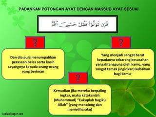 PADANKAN POTONGAN AYAT DENGAN MAKSUD AYAT SESUAI
Yang menjadi sangat berat
kepadanya sebarang kesusahan
yang ditanggung oleh kamu, yang
sangat tamak (inginkan) kebaikan
bagi kamu.
Kemudian jika mereka berpaling
ingkar, maka katakanlah
(Muhammad) “Cukuplah bagiku
Allah” (yang menolong dan
memeliharaku)
Dan dia pula menumpahkan
perasaan belas serta kasih
sayangnya kepada orang-orang
yang beriman
 