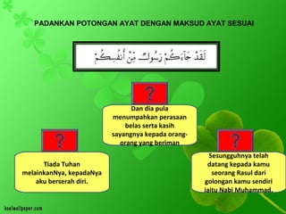 PADANKAN POTONGAN AYAT DENGAN MAKSUD AYAT SESUAI
Tiada Tuhan
melainkanNya, kepadaNya
aku berserah diri.
Dan dia pula
menumpahkan perasaan
belas serta kasih
sayangnya kepada orang-
orang yang beriman
Sesungguhnya telah
datang kepada kamu
seorang Rasul dari
golongan kamu sendiri
iaitu Nabi Muhammad.
 