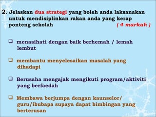 2. Jelaskan dua strategi yang boleh anda laksanakan
untuk mendisiplinkan rakan anda yang kerap
ponteng sekolah ( 4 markah )
 menasihati dengan baik berhemah / lemah
lembut
 membantu menyelesaikan masalah yang
dihadapi
 Berusaha mengajak mengikuti program/aktiviti
yang berfaedah
 Membawa berjumpa dengan kaunselor/
guru/ibubapa supaya dapat bimbingan yang
berterusan
 