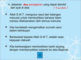 4. Jelaskan dua pengajaran yang dapat diambil
dari ayat di atas ( 4 markah )
 Allah S.W.T. mengutus rasul dari kalangan
manusia untuk membuktikan bahawa Islam
mampu dilaksanakan oleh semua manusia
 Kita hendaklah mengamalkan sunnah rasul
dalam kehidupan
 Bertawakal kepada Allah S.W.T. adalah asas
kejayaan dakwah
 Kita berkewajipan membuktikan kasih sayang
dengan membanyakkan selawat ke atas Baginda
 