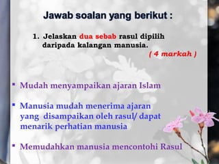 1. Jelaskan dua sebab rasul dipilih
daripada kalangan manusia.
( 4 markah )
 Mudah menyampaikan ajaran Islam
 Manusia mudah menerima ajaran
yang disampaikan oleh rasul/ dapat
menarik perhatian manusia
 Memudahkan manusia mencontohi Rasul
 