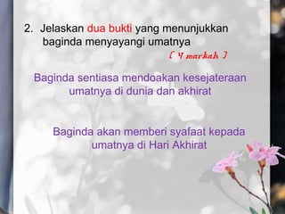 2. Jelaskan dua bukti yang menunjukkan
baginda menyayangi umatnya
( 4 markah )
Baginda sentiasa mendoakan kesejateraan
umatnya di dunia dan akhirat
Baginda akan memberi syafaat kepada
umatnya di Hari Akhirat
 