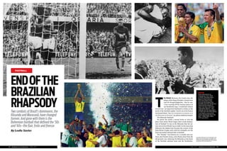 JUNE 2013 | SPORTS ILLUSTRATED | 4544 | SPORTS ILLUSTRATED | JUNE 2013
FOOTBALL
Two symbols of Brazil’s dominance, the
Råsunda and Maracanã, have changed
forever. And gone with them is the
Bohemian football that defined the ’50s
and ’60s—the flair, frolic and finesse
By Leslie Xavier
ENDOFTHE
BRAZILIAN
RHAPSODY
HIGHFIVE
From Stockholm to
Yokohama, from 1958
to 2002, the boys from
Brazil in their famous
blue and yellow have
not just dominated the
decades and the world, but
captured the hearts of
even rival fans with their
“Dionysian dance”—the
Seleção are the only team
to have won the FIFA World
Cup trophy a record ﬁve
times (clockwise from top
left)—1958, 1962, 1994,
1970 and 2002.
T
he Nobel Museum, the Gamla stan, the
palace of the King of Sweden, Central town
and the Kungsträdgården… One by one,
I was crossing off the touristy places on
my Stockholm map. I would have almost
missed one—an important landmark in Solna, in the
north of the Swedish capital—but for an invite from a
newfound friend. “ARE YOU INTERESTED IN JOINING US AT
THE RÅSUNDA ON SUNDAY,” my phone suddenly beeped.
The Råsunda Stadium!
No sports fan needs a second invite to visit the
place from where Brazil began their world domina-
tion of football—it was at the Råsunda that the na-
tion won its ﬁrst World Cup in 1958. In the years that
followed, the Samba boys became the owners of the
Jules Rimet Trophy, and, with ﬁve triumphs, are the
most successful national side in football.
The “Sunday” was historic too. A swanky new sta-
dium, the Friends Arena, a few blocks away from the
old ground, was replacing the Råsunda as the home
of the Swedish national team and the Stockholm-
CLOCKWISE FROM TOP LEFT AFP PHOTO(PELÉ, 1958
WORLD CUP); AFP PHOTO (PELÉ, 1970 WORLD CUP);
DANIEL GARCIA/AFP (ROMARIO, 1994 WORLD CUP);
AFP PHOTO (JAIRZINHO, 1970 WORLD CUP); ANTONIO
SCORZA/AFP (CAFU, 2002 WORLD CUP)
Rasunda_football2nd time.indd 32-33Rasunda_football2nd time.indd 32-33 31/05/13 1:57 PM31/05/13 1:57 PM
 