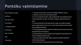 Pontsiku valmistamine
300 g Kohupiim (ricotta)
2 tk Muna
6 spl Jahu (nisu)
3 spl Suhkur
1 tl Küpsetuspulber
0.5 tk Sidrun
400 ml Toiduõli
Sool
Tuhksuhkur
1. Vahusta munad suhkru ning sidrunimahlaga ühtlaseks vahuks.
2. Sega jahu juurde sool ning küpsetuspulber.
3. Lisa munavahule kohupiim, sega korralikult läbi ning seejärel lisa jahu.
Tainas peab jääma nii paks, et ta laiali ei valguks (vajadusel lisa pisut
jahu).
4. Kuumuta kastrulis õli. Õli peab olema nii palju, et pontšikud saaksid
temas vabalt liikuda ning nii kuum, et sinna sisse asetatud tainas hakkab
kohe mullitades küpsema.
5. Võta teelusikaga taignast väikesed kuhjakesed ja lükka teise lusika abil
taignapallid õli sisse küpsema.
6. Lase pontšikutel nii kaua küpseda (neid aegajalt õlis keerutades) kuni
nad on ühtlaselt kenasti pruunid.
7. Valmis pontšikud tõsta õlist välja ning aseta majapidamispaberile
mõneks ajaks nõrguma.
8. Enne serveerimist raputa pontšikud üle tuhksuhkruga.
 