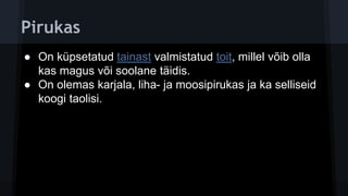 Pirukas
● On küpsetatud tainast valmistatud toit, millel võib olla
kas magus või soolane täidis.
● On olemas karjala, liha- ja moosipirukas ja ka selliseid
koogi taolisi.
 