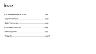 Índex
-Les primeres ciutats de l’Estat……………………………...pag1
-Els primers Imperis……………………………………….….pag2
-Codi d’Hammurabi……………………………………….…..pag3
-Com era la ciutat d’Ur?.....................................................pag4
-Art mesopotàmic…………………………………………..…pag5
-Webgrafia……………………………………………….…….pag6/7
 