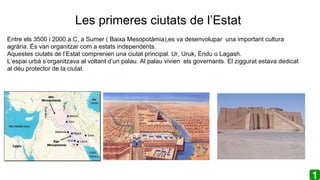 Les primeres ciutats de l’Estat
Entre els 3500 i 2000 a.C, a Sumer ( Baixa Mesopotàmia),es va desenvolupar una important cultura
agrària. És van organitzar com a estats independents.
Aquestes ciutats de l’Estat comprenien una ciutat principal. Ur, Uruk, Èridu o Lagash.
L’espai urbà s’organitzava al voltant d’un palau. Al palau vivien els governants. El ziggurat estava dedicat
al déu protector de la ciutat.
 