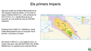 Els primers Imperis
Algunes ciutats de la Baixa Mesopotàmia es
van imposar sobre les altres: es va crear el
regne d’Akkad (2335 a.C.), més endavant el
d’Ur (2110 a. C.), capital del qual es va
convertir en una ciutat de més de 200 000
habitants.
Posteriorment (1800 a.C.) Babilònia, ciutat
d’Alta Mesopotàmia que va conquerir tot el
territori i va fundar un imperi.
Els assiris (1300 a.C.), a la mateixa zona, un
imperi més gran, des del Golf Pèrsic fins al Mar
Mediterrani. La capital era la ciutat de Nínive.
 