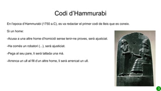 Codi d’Hammurabi
En l’epoca d’Hammurabi (1750 a.C), es va redactar el primer codi de lleis que es coneix.
Si un home:
-Acusa a una altre home d’homicidi sense tenir-ne proves, serà ajustciat.
-Ha comés un robatori (...), serà ajusticiat.
-Pega al seu pare, li serà tallada una mà.
-Arrenca un ull al fill d’un altre home, li serà arrencat un ull.
 