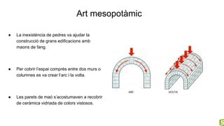 Art mesopotàmic
● La inexistència de pedres va ajudar la
construcció de grans edificacions amb
maons de fang.
● Per cobrir l’espai comprès entre dos murs o
columnes es va crear l’arc i la volta.
● Les parets de maó s’acostumaven a recobrir
de ceràmica vidriada de colors vistosos.
 