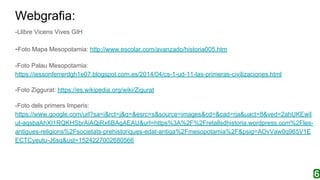 Webgrafia:
-Llibre Vicens Vives GIH
-Foto Mapa Mesopotamia: http://www.escolar.com/avanzado/historia005.htm
-Foto Palau Mesopotamia:
https://iessonferrerdgh1e07.blogspot.com.es/2014/04/cs-1-ud-11-las-primeras-civilizaciones.html
-Foto Ziggurat: https://es.wikipedia.org/wiki/Zigurat
-Foto dels primers Imperis:
https://www.google.com/url?sa=i&rct=j&q=&esrc=s&source=images&cd=&cad=rja&uact=8&ved=2ahUKEwil
ut-aqsbaAhXI1RQKHSbrAiAQjRx6BAgAEAU&url=https%3A%2F%2Fretallsdhistoria.wordpress.com%2Fles-
antigues-religions%2Fsocietats-prehistoriques-edat-antiga%2Fmesopotamia%2F&psig=AOvVaw0q965V1E
ECTCyeutu-J6sq&ust=1524227002680566
 