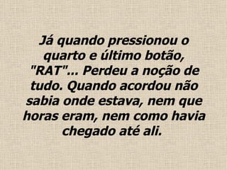 Já quando pressionou o quarto e último  botão , "RAT"... Perdeu a noção de tudo.  Quando acordou não sabia onde estava, nem que horas eram, nem como havia chegado até ali .   