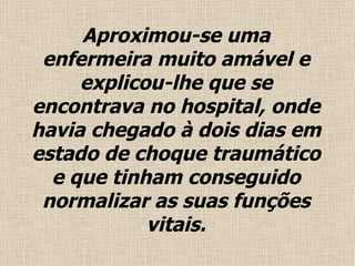 Aproximou-se uma enfermeira muito amável e explicou-lhe que se encontrava no hospital, onde havia chegado à dois dias em estado de choque traumático e que tinham conseguido normalizar as suas funções vitais . 
