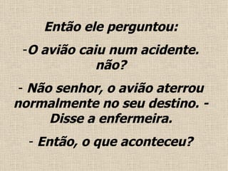 Então ele perguntou: O avião caiu num acidente. não? Não senhor, o avião aterrou normalmente no seu destino. - Disse a enfermeira. Então, o que aconteceu ? 