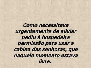 Como necessitava urgentemente de aliviar pediu à hospedeira permissão para usar a cabina das senhoras, que naquele momento estava livre .   