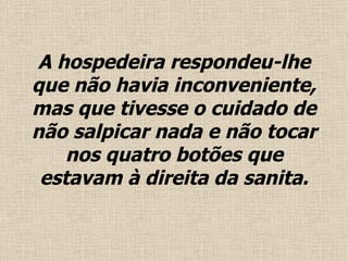 A hospedeira respondeu-lhe que não havia inconveniente, mas que tivesse o cuidado de não salpicar nada e não tocar nos quatro botões que estavam à direita da sanita . 