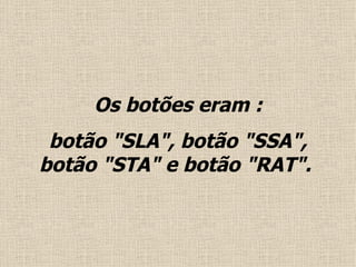 Os botões eram : botão "SLA", botão "SSA", botão "STA" e botão "RAT".   