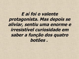 E  aí foi o valente protagonista. Mas depois se aliviar, sentiu uma enorme e irresistível curiosidade em saber a função dos quatro botões .   