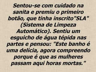Sentou-se com cuidado na sanita e premiu o primeiro botão, que tinha inscrito"SLA" (Sistema de Limpeza Automático). Sentiu um esguicho de água tépida nas partes e pensou: "Este banho é uma delícia, agora compreendo porque é que as mulheres passam aqui horas mortas ." 