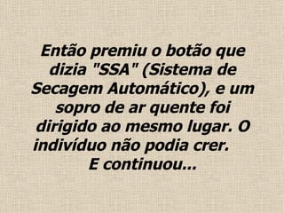 Então premiu o  botão  que dizia "SSA" (Sistema de Secagem Automático), e um sopro de ar quente foi dirigido ao mesmo lugar. O indivíduo não podia crer.  E continuou... 