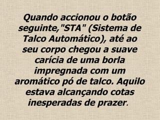 Quando accionou o  botão  seguinte,"STA" (Sistema de Talco Automático), até ao seu corpo chegou a suave carícia de uma borla impregnada com um aromático pó de talco.  Aquilo estava alcançando cotas inesperadas de prazer .  