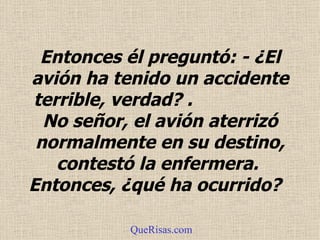 Entonces él preguntó: - ¿El avión ha tenido un accidente terrible, verdad?  .   No señor, el avión aterrizó normalmente en su destino, contestó la enfermera.  Entonces, ¿qué ha ocurrido?  QueRisas.com 