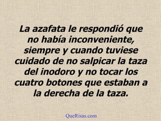 La azafata le respondió que no había inconveniente, siempre y cuando tuviese cuidado de no salpicar la taza del  inodoro  y no tocar los cuatro botones que estaban a la derecha de la taza . QueRisas.com 