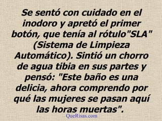 Se sentó con cuidado en el  inodoro  y apretó el primer botón, que tenía al rótulo"SLA" (Sistema de Limpieza Automático). Sintió un chorro de agua tibia en sus partes y pensó: "Este baño es una delicia, ahora comprendo por qué las mujeres se pasan aquí las horas muertas".  QueRisas.com 