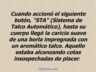 Cuando accionó el siguiente botón, "STA" (Sistema de Talco Automático), hasta su cuerpo llegó la caricia suave de una borla impregnada con un aromático talco.  Aquello estaba alcanzando cotas insospechadas de placer .  QueRisas.com 