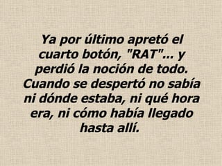 Ya por último apretó el cuarto botón, "RAT"... y perdió la noción de todo.  Cuando se despertó no sabía ni dónde estaba, ni qué hora era, ni cómo había llegado hasta allí.   