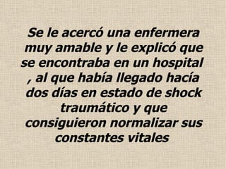 Se le acercó una enfermera muy amable y le explicó que se encontraba en un hospital  , al que había llegado hacía dos días en estado de shock traumático y que consiguieron normalizar sus constantes vitales  