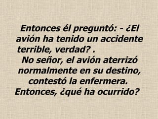 Entonces él preguntó: - ¿El avión ha tenido un accidente terrible, verdad?  .   No señor, el avión aterrizó normalmente en su destino, contestó la enfermera.  Entonces, ¿qué ha ocurrido?  