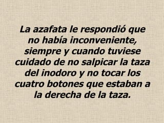 La azafata le respondió que no había inconveniente, siempre y cuando tuviese cuidado de no salpicar la taza del  inodoro  y no tocar los cuatro botones que estaban a la derecha de la taza . 