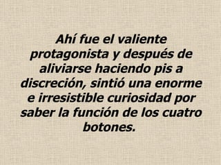 Ahí fue el valiente protagonista y después de aliviarse haciendo pis a discreción, sintió una enorme e irresistible curiosidad por saber la función de los cuatro botones.  