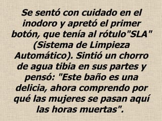 Se sentó con cuidado en el  inodoro  y apretó el primer botón, que tenía al rótulo"SLA" (Sistema de Limpieza Automático). Sintió un chorro de agua tibia en sus partes y pensó: "Este baño es una delicia, ahora comprendo por qué las mujeres se pasan aquí las horas muertas".  