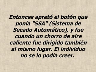 Entonces apretó el botón que ponía "SSA" (Sistema de Secado Automático), y fue cuando un chorro de aire caliente fue dirigido también al mismo lugar. El individuo no se lo podía creer.   