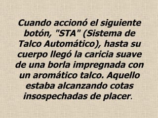 Cuando accionó el siguiente botón, "STA" (Sistema de Talco Automático), hasta su cuerpo llegó la caricia suave de una borla impregnada con un aromático talco.  Aquello estaba alcanzando cotas insospechadas de placer .  